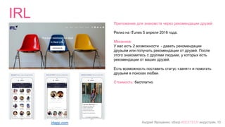 Андрей Ярошенко, обзор #SEXTECH индустрии, 10
IRL
irlapp.com
Приложение для знакомств через рекомендации друзей
Релиз на iTunes 5 апреля 2016 года.
Механика:
У вас есть 2 возможности - давать рекомендации
друзьям или получать рекомендации от друзей. После
этого знакомитесь с другими людьми, у которых есть
рекомендации от ваших друзей.
Есть возможность поставить статус «занят» и помогать
друзьям в поисках любви.
Стоимость: бесплатно
 