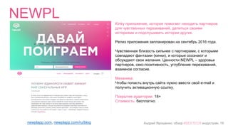Андрей Ярошенко, обзор #SEXTECH индустрии, 19
Whiplr
http://www.whiplr.com/
Приложение для поиска партнёра по кинкам и фетишам
Релиз на iTunes 14 февраля 2015 года.
Механика:
Приложение помогает найти партнёра с помощью гео
локации по желаемому кинку или фетишу анонимно.
Можно общаться в чате (фото- и видеочат) в т.ч.
групповом, отправлять кинк в виде анимации, искать
партнёров используя фильтр кинков и фетишей.
Не требует регистрации с помощью Facebook. Содержит
подробную информацию о ближайших тематических
событиях, есть “новостная” лента с фотографиями
пользователей по категориям.
Покрытие аудитории: 18+
Стоимость: бесплатно (есть премиум подписка)
Рейтинг в iTunes: 2.5/5, 55 оценок
Рейтинг в Play Market: 2.5/5, 786 оценок, 100 000–500 000
загрузок
 