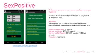 Андрей Ярошенко, обзор #SEXTECH индустрии, 27
SexPositive
itunes.apple.com, play.google.com
Мобильное приложении о сексуальном образовании для
студентов
Релиз на iTunes 25 сентября 2013 года, на PlayMarket –
16 июня 2014 года.
Механика:
Информация для студентов о половых инфекциях,
предохранении, коммуникации между партнерами и т.д.
Покрытие аудитории: студенты
Рейтинг на iTunes: 4.5/5, 18 оценок
Рейтинг на PlayMarket: 3.9/5, 99 оценок, 10-50 тыс.
загрузок
Стоимость: бесплатно
 