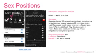 Андрей Ярошенко, обзор #SEXTECH индустрии, 28
Sex Positions
itunes.apple.com
Библиотека сексуальных позиций
Релиз 23 марта 2010 года.
Механика:
Содержит более 100 позиций, разделённых по рейтингу и
типам (девушка сверху, вариации 69, групповой секс и
т.д.). Под каждой позой указан источник – «Камастура»,
«Ананга Ранга», арабский «Сад благоуханный» и
«Тао». Также есть советы по местам, где лучше
попробовать позицию на практике.
Покрытие аудитории: 17+
Стоимость: бесплатно
Рейтинг: 3.5/5, 48014 оценок
 