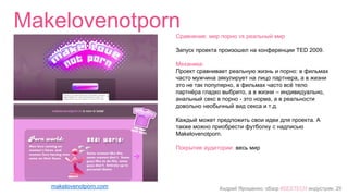 Андрей Ярошенко, обзор #SEXTECH индустрии, 29
Makelovenotporn
makelovenotporn.com
Сравнение: мир порно vs реальный мир
Запуск проекта произошел на конференции TED 2009.
Механика:
Проект сравнивает реальную жизнь и порно: в фильмах
часто мужчина эякулирует на лицо партнера, а в жизни
это не так популярно, в фильмах часто всё тело
партнёра гладко выбрито, а в жизни – индивидуально,
анальный секс в порно - это норма, а в реальности
довольно необычный вид секса и т.д.
Каждый может предложить свои идеи для проекта. А
также можно приобрести футболку с надписью
Makelovenotporn.
Покрытие аудитории: весь мир
 