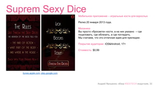 Андрей Ярошенко, обзор #SEXTECH индустрии, 33
Suprem Sexy Dice
itunes.apple.com, play.google.com
Мобильное приложение – игральные кости для взрослых
Релиз 20 января 2013 года.
Механика:
Вы просто «бросаете» кости, а на них указано – где
поцеловать, где облизать, а где погладить.
Мы считаем, что это отличная идея для прелюдии.
Покрытие аудитории: iOS&Android, 17+
Стоимость: $0,99
 