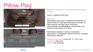 Андрей Ярошенко, обзор #SEXTECH индустрии, 35
Pillow Play
pillow.io
Мобильное приложение с интимными приключениями
для пар
Релиз 11 февраля 2016 года.
Механика:
Приложение предлагает в комфортной обстановке, в
кровати вместе с партнером прослушать эпизоды на
тему изучения тела друг друга, используя
прикосновения, рассматривание, заигрывание и др.
Каждый эпизод длится 5-25 минут.
Приложение привносит новизну в прелюдии,
вдохновляет и пробуждает креатив в постели, улучшает
сексуальное общение.
Покрытие аудитории: только iOS, 17+, англ. язык
Стоимость: бесплатно
Рейтинг: 5/5, 36 оценок
 