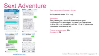 Андрей Ярошенко, обзор #SEXTECH индустрии, 39
Sext Adventure
sextadventure.com
Текстовое секс-общение с ботом
Игра разработана в 2014 году.
Механика:
Текстовая игра, в которой пользователь пишет
сообщения боту и получает “горячие” возбуждающие
ответы. По сути, это кибер секстинг. Есть 20 различных
сценариев окончания игры.
Покрытие аудитории: 21+
Стоимость: $2
 
