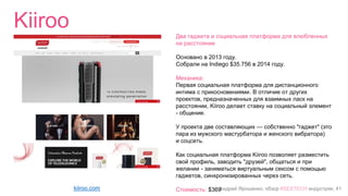 Андрей Ярошенко, обзор #SEXTECH индустрии, 41
Kiiroo
kiiroo.com
Два гаджета и социальная платформа для влюбленных
на расстоянии
Основано в 2013 году.
Собрали на Indiego $35.756 в 2014 году.
Механика:
Первая социальная платформа для дистанционного
интима с прикосновениями. В отличие от других
проектов, предназначенных для взаимных ласк на
расстоянии, Kiiroo делает ставку на социальный элемент
- общение.
У проекта две составляющих — собственно "гаджет" (это
пара из мужского мастурбатора и женского вибратора)
и соцсеть.
Как социальная платформа Kiiroo позволяет разместить
свой профиль, заводить "друзей", общаться и при
желании - заниматься виртуальным сексом с помощью
гаджетов, синхронизированных через сеть.
Стоимость: $369
 