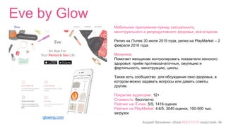 Андрей Ярошенко, обзор #SEXTECH индустрии, 44
Eve by Glow
glowing.com
Мобильное приложение-трекер сексуального,
менструального и репродуктивного здоровья, все-в-одном.
Релиз на iTunes 30 июля 2015 года, релиз на PlayMarket – 2
февраля 2016 года.
Механика:
Помогает женщинам контролировать показатели женского
здоровья: приём противозачаточных, овуляцию и
фертильность, менструацию, циклы.
Также есть сообщество для обсуждения секс-здоровья, в
котором можно задавать вопросы или давать советы
другим.
Покрытие аудитории: 12+
Стоимость: бесплатно
Рейтинг на iTunes: 5/5, 1416 оценок
Рейтинг на PlayMarket: 4.6/5, 3040 оценок, 100-500 тыс.
загрузок
 