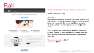 Андрей Ярошенко, обзор #SEXTECH индустрии, 48
Rall
getrall.com
Мобильное приложение для сексуальных контактов
Релиз 1 июня 2015 года.
Механика:
Приложение позволяет сохранять истории, записи, фото
партнеров и прочие данные для ведения персонального
дневника знакомств. Вы сможете добавлять новые
контакты, а также импортировать их из телефонной
книги.
RALL сохранит все самые яркие моменты и надежно
спрячет данные от посторонних глаз. Любые заметки,
фото, контакты надежно зашифрованы и защищены
паролем.
Покрытие аудитории: iOS, 4+
Стоимость: $0,99
 
