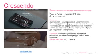 Андрей Ярошенко, обзор #SEXTECH индустрии, 59
Crescendo
mysteryvibe.com
Первая в мире полностью адаптируемая секс-игрушка
Релиз на iTunes – 14 декабря 2015 года.
Доступен предзаказ.
Механика:
Адаптируется к вашим размерам, может принимать
множество различных форм, а также может вибрировать
с необходимой вам скоростью. Приложение позволяет
создать собственную комбинацию паттернов вибрации
для каждого из 6 «моторчиков».
Стоимость: бесплатно (устройство стоит $159 +
бесплатная доставка по всему миру в рамках лонч-
кампании)
Рейтинг на iTunes: 5/5, 11 оценок
 