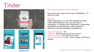 Андрей Ярошенко, обзор #SEXTECH индустрии, 6
Tinder
gotinder.com
Приложение для романтичных знакомств
Релиз на iTunes 3 августа 2012 года, на PlayMarket – 16
июля 2013 года.
Механика:
Свайп вправо фото того, кто тебе понравился, влево -
чтобы проигнорировать. Если ты тоже кому-то
понравился, то совпадёт пара. Общайтесь с совпавшими
партнёрами или сделай фото, чтобы поделиться
Моментом со всеми парнёрами одновременно.
Покрытие аудитории: 18+
Стоимость: бесплатно (есть платный контент)
Рейтинг на iTunes: 3.5/5, 309,8 тыс. оценок
Рейтинг на PlayMarket: 4.0/5, 1,6 млн. оценок, 50-100 млн.
загрузок
 