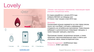 Андрей Ярошенко, обзор #SEXTECH индустрии, 61
Lovely
ourlovely.com
«Умная» секс-игрушка и приложение, помогающее парам
улучшить сексуальную жизнь
В стадии разработки с начала 2015 года.
Собрали $40,622 на indiegogo.com
В планах старт продаж в мае 2016 года.
Механика:
Силиконовая игрушка надевается на член перед сексом,
после чего она будет считывать информацию и
отправлять ее на мобильное приложение. Сама игрушка
вибрирует и дополнительно стимулирует женщину, а
также повышает эрекцию у мужчины.
Приложение покажет затраченные калории, а также
предложит персонализированные идеи и советы для
улучшения секса, новые интересные позы.
Покрытие аудитории: влюбленные пары
Стоимость: $169 + доставка
 