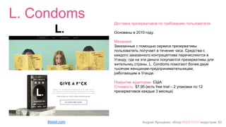 Андрей Ярошенко, обзор #SEXTECH индустрии, 63
L. Condoms
thisisl.com
Доставка презервативов по требованию пользователя.
Основаны в 2010 году.
Механика:
Заказанные с помощью сервиса презервативы
пользователь получает в течение часа. Средства с
каждого заказанного контрацептива перечисляются в
Уганду, где на эти деньги покупаются презервативы для
жительниц страны. L. Condoms помогают более двум
тысячам женщинам-предпринимательницам,
работающим в Уганде.
Покрытие аудитории: США
Стоимость: $7,95 (есть free trial – 2 упаковки по 12
презервативов каждые 3 месяца)
 