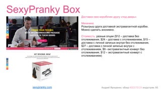 Андрей Ярошенко, обзор #SEXTECH индустрии, 65
SexyPranky Box
sexypranky.com
Доставка секс-коробочек другу «под дверь».
Механика:
Розыгрыш друга доставкой экстравагантной коробки.
Можно сделать анонимно.
Стоимость: разные опции ($12 – доставка без
отслеживания, $24 – доставка с отслеживанием, $15 –
доставка с личной записью внутри без отслеживания,
$27 – доставка с личной записью внутри с
отслеживанием, $9 –экстравагантный конверт без
отслеживания, $12 – экстравагантный конверт с
отслеживанием)
 