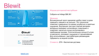Андрей Ярошенко, обзор #SEXTECH индустрии, 67
Blewit
blewit.com
Игрушка для мужской мастурбации
Собрали на Indiego $86.361
Механика:
Восьмигранный чехол одинаково удобно лежит в руках
правшей и левшей и не скользит. Это технология
позволяет совершенно по-новому унлубиться в приятные
ощущения. Внутренняя текстура и мягкий материал
вкладыша оказывают интенсивную стимуляцию и
позволяют научиться лучше контролировать
приближение оргазма. Уплотнительные кольца (2 штуки
в комплекте), усиливают ощущения от проникновения.
Для использования с мастурбатором рекомендуем
лубриканты на водной основе.
Стоимость: $79 + бесплатная доставка
 