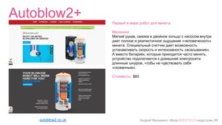 Андрей Ярошенко, обзор #SEXTECH индустрии, 69
Autoblow2+
autoblow2.co.uk
Первый в мире робот для минета
Механика:
Мягкий рукав, смазка и двойное кольцо с насосом внутри
дает полное и реалистичное ощущение «человеческого»
минета. Специальный счетчик дает возможность
устанавливать скорость и интенсивность «всасывания».
А вместо батареек, которые приходится часто менять,
устройство подключается к домашней электросети
длинным шнуром, чтобы не чувствовать себя
«скованным».
Стоимость: $60
 