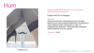 Андрей Ярошенко, обзор #SEXTECH индустрии, 72
Hum
indiegogo.com
Первая в мире роботизированная секс-игрушка с
искусственным интеллектом
Собрали $53.227 на Indiegogo.
Механика:
Игрушка использует компьютерный код и сенсоры
давления для распознавания движений пользователя и
таким образом может реагировать в ответ на
определённые движения. Такой механизм позволяет
каждой девушке испытать оргазм.
Стоимость: $140
 