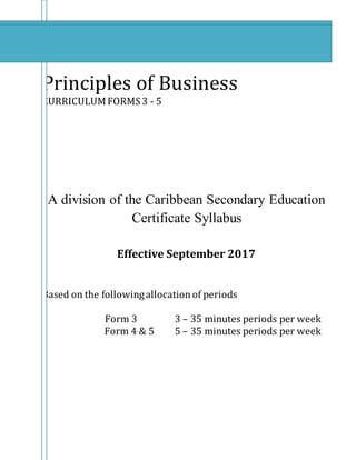 Principles of Business
CURRICULUMFORMS3 - 5
A division of the Caribbean Secondary Education
Certificate Syllabus
Effective September 2017
Based on the followingallocationof periods
Form 3 3 – 35 minutes periods per week
Form 4 & 5 5 – 35 minutes periods per week
 