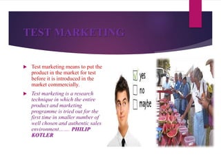 TEST MARKETING
 Test marketing means to put the
product in the market for test
before it is introduced in the
market commercially.
 Test marketing is a research
technique in which the entire
product and marketing
programme is tried out for the
first time in smaller number of
well chosen and authentic sales
environment……. PHILIP
KOTLER
 
