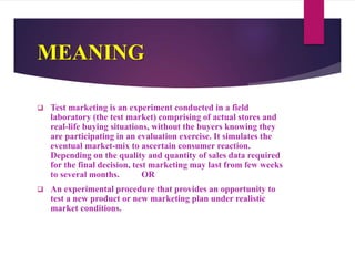 MEANING
 Test marketing is an experiment conducted in a field
laboratory (the test market) comprising of actual stores and
real-life buying situations, without the buyers knowing they
are participating in an evaluation exercise. It simulates the
eventual market-mix to ascertain consumer reaction.
Depending on the quality and quantity of sales data required
for the final decision, test marketing may last from few weeks
to several months. OR
 An experimental procedure that provides an opportunity to
test a new product or new marketing plan under realistic
market conditions.
 