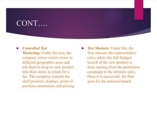 CONT….
 Controlled Test
Marketing: Under this test, the
company select certain stores in
different geographic areas and
ask them to keep its new product
into their stores in return for a
fee. The company controls the
shelf position, displays, point of
purchase promotions and pricing.
 Test Markets: Under this, the
firm chooses the representative
cities where the full-fledged
launch of the new product is
done starting from the promotion
campaign to the ultimate sales.
Once it is successful, the firm
goes for the national launch.
 
