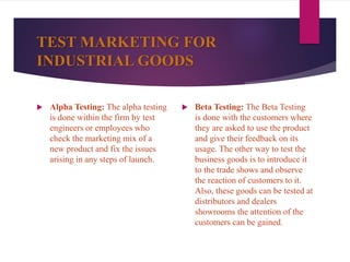 TEST MARKETING FOR
INDUSTRIAL GOODS
 Alpha Testing: The alpha testing
is done within the firm by test
engineers or employees who
check the marketing mix of a
new product and fix the issues
arising in any steps of launch.
 Beta Testing: The Beta Testing
is done with the customers where
they are asked to use the product
and give their feedback on its
usage. The other way to test the
business goods is to introduce it
to the trade shows and observe
the reaction of customers to it.
Also, these goods can be tested at
distributors and dealers
showrooms the attention of the
customers can be gained.
 