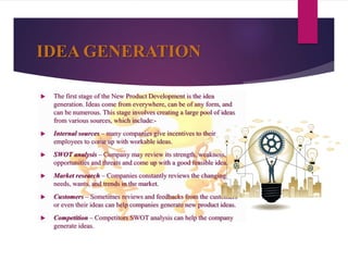 IDEA GENERATION
 The first stage of the New Product Development is the idea
generation. Ideas come from everywhere, can be of any form, and
can be numerous. This stage involves creating a large pool of ideas
from various sources, which include:-
 Internal sources – many companies give incentives to their
employees to come up with workable ideas.
 SWOT analysis – Company may review its strength, weakness,
opportunities and threats and come up with a good feasible idea.
 Market research – Companies constantly reviews the changing
needs, wants, and trends in the market.
 Customers – Sometimes reviews and feedbacks from the customers
or even their ideas can help companies generate new product ideas.
 Competition – Competitors SWOT analysis can help the company
generate ideas.
 