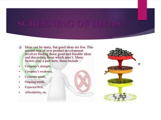 SCREENING OF IDEAS
 Ideas can be many, but good ideas are few. This
second step of new product development
involves finding those good and feasible ideas
and discarding those which aren’t. Many
factors play a part here, these include –
 Company’s strength,
 Company’s weakness,
 Customer needs,
 Ongoing trends,
 Expected ROI,
 Affordability, etc.
 