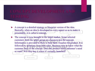 CONCEPT DEVELOPMENT AND
TESTING
 A concept is a detailed strategy or blueprint version of the idea.
Basically, when an idea is developed in every aspect so as to make it
presentable, it is called a concept.
 The concept is now brought to the target market. Some selected
customers from the target group are chosen to test the concept.
Information is provided to them to help them visualize the product. It is
followed by questions from both sides. Business tries to know what the
customer feels of the concept. Does the product fulfill customer’s need
or want? Will they buy it when it’s actually launched?
 