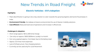 12
Challenges in Adoption:
• Short range approx. 160 to 200 kms/ charge
• Can only run approx. 3000-3500kms. Locally in a month
• Can carry payload approx. 2 ton lesser due to the battery load
• Approx. 3.5 times more expensive
• Lack of Infrastructure- Few charging stations
• Currently can be used only for Local Movement
New Trends in Road Freight
Highlights:
• Fleet electrification is going to be a key solution to cater towards the growing logistics demand of businesses in
India.
• Environment Friendly- No tailpipe emissions and promote the use of cleaner mobility solutions
• Cost Efficient: Reduced total cost of operations and increase in efficiencies
Electric Vehicles – EV’s Adoption
 