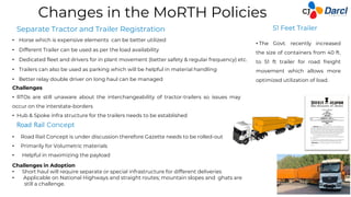 Changes in the MoRTH Policies
• Horse which is expensive elements can be better utilized
• Different Trailer can be used as per the load availability
• Dedicated fleet and drivers for in plant movement (better safety & regular frequency) etc.
• Trailers can also be used as parking which will be helpful in material handling
• Better relay double driver on long haul can be managed
Road Rail Concept
Separate Tractor and Trailer Registration
• The Govt. recently increased
the size of containers from 40 ft.
to 51 ft trailer for road freight
movement which allows more
optimized utilization of load.
• Road Rail Concept is under discussion therefore Gazette needs to be rolled-out
• Primarily for Volumetric materials
• Helpful in maximizing the payload
Challenges
• RTOs are still unaware about the interchangeability of tractor-trailers so issues may
occur on the interstate-borders
• Hub & Spoke infra structure for the trailers needs to be established
Challenges in Adoption
• Short haul will require separate or special infrastructure for different deliveries
• Applicable on National Highways and straight routes; mountain slopes and ghats are
still a challenge.
51 Feet Trailer
 