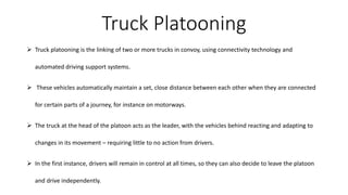 ➢ Truck platooning is the linking of two or more trucks in convoy, using connectivity technology and
automated driving support systems.
➢ These vehicles automatically maintain a set, close distance between each other when they are connected
for certain parts of a journey, for instance on motorways.
➢ The truck at the head of the platoon acts as the leader, with the vehicles behind reacting and adapting to
changes in its movement – requiring little to no action from drivers.
➢ In the first instance, drivers will remain in control at all times, so they can also decide to leave the platoon
and drive independently.
Truck Platooning
 