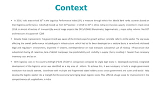 Context
• In 2016, India was ranked 35th
in the Logistics Performance Index (LPI), a measure through which the World Bank ranks countries based on
their logistics performance. India had moved up from 54th
position in 2014 to 35th
in 2016, riding on massive capacity investments made since
2014, in almost all sectors of transport (by way of mega projects like DFCs/UDAN/ Bharatmala / Sagarmala etc.), major policy reforms like GST
and measures in support of EODB.
• Despite these improvements the government was aware of the limited scope for growth without concrete reforms in the sector. The key issues
affecting the overall performance included gaps in infrastructure which had so far been developed on a sectoral basis, a varied and silo-based
legal and regulatory environment, disjointed IT systems, overdependence on road transport, suboptimal use of existing infrastructure due
suboptimal sharing of capacities, lack of skilled manpower, low predictability and visibility in supply chains resulting in heavier than necessary
inventory costs and so on.
• With logistics costs in the country still high (~13% of GDP in comparison compared to single digit levels in developed countries), integrated
development of the logistics sector was identified as a key area of reform. To achieve this, it was necessary to build a single government
institution that would oversee, coordinate with multiple and fragmented stake holders across union government and states and would help
develop the logistics sector into a strength for the economy by bringing down logistics costs. This offered a huge scope for improvement in the
competitiveness of supply chains in India.
 