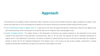 Approach
A Comprehensive and synergetic, whole of Government effort is planned to ensure that the problems facing the logistics ecosystem are viewed in their
entirety and solved with an end to end perspective to capitalize on the massive infrastructure investments already made and further planned.
• Grant of Infrastructure status to Logistics sector- In a major push to the sector the government granted ‘infrastructure statuses to the logistics sector
which allows providing credit to the exporters at competitive rates and on a long-term basis, reducing logistics costs.
• Creation of Logistics Division - The Logistics division in the Department of Commerce was created consequent to the amendment to the second
schedule of the Government of India (Allocation of Business) Rules, 1961, on 7th July 2017, that allocated the task of “Integrated development of
Logistics sector” to the Department of Commerce. The division is headed by a Special Secretary to Govt. of India and has been given the mandate to
develop an Action Plan for the integrated development of the logistics sector in the country, by way of policy changes, improvement in existing
procedures, identification of bottlenecks and gaps and introduction of technology in this sector.
 