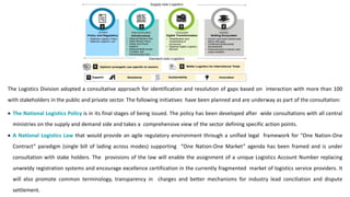 The Logistics Division adopted a consultative approach for identification and resolution of gaps based on interaction with more than 100
with stakeholders in the public and private sector. The following initiatives have been planned and are underway as part of the consultation:
• The National Logistics Policy is in its final stages of being issued. The policy has been developed after wide consultations with all central
ministries on the supply and demand side and takes a comprehensive view of the sector defining specific action points.
• A National Logistics Law that would provide an agile regulatory environment through a unified legal framework for “One Nation-One
Contract” paradigm (single bill of lading across modes) supporting “One Nation-One Market” agenda has been framed and is under
consultation with stake holders. The provisions of the law will enable the assignment of a unique Logistics Account Number replacing
unwieldy registration systems and encourage excellence certification in the currently fragmented market of logistics service providers. It
will also promote common terminology, transparency in charges and better mechanisms for industry lead conciliation and dispute
settlement.
 
