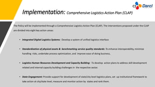 Implementation: Comprehensive Logistics Action Plan (CLAP)
The Policy will be implemented through a Comprehensive Logistics Action Plan (CLAP). The interventions proposed under the CLAP
are divided into eight key action areas:
• Integrated Digital Logistics Systems: Develop a system of unified logistics interface
• Standardization of physical assets & benchmarking service quality standards: To enhance interoperability, minimize
handling risks, undertake process optimization, and improve ease of doing business,
• Logistics Human Resources Development and Capacity Building: To develop action plans to address skill development
related and internal capacity building challenges in the respective sector.
• State Engagement: Provide support for development of state/city level logistics plans, set up institutional framework to
take action at city/state level, measure and monitor action by states and rank them.
 