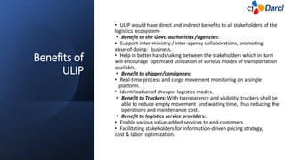 Benefits of
ULIP
• ULIP would have direct and indirect benefits to all stakeholders of the
logistics ecosystem-
• Benefit to the Govt. authorities /agencies:
• Support inter-ministry / inter-agency collaborations, promoting
ease-of-doing- business.
• Help in better handshaking between the stakeholders which in turn
will encourage optimized utilization of various modes of transportation
available.
• Benefit to shipper/consignees:
• Real-time process and cargo movement monitoring on a single
platform.
• Identification of cheaper logistics modes.
• Benefit to Truckers: With transparency and visibility, truckers shall be
able to reduce empty movement and waiting time, thus reducing the
operations and maintenance cost.
• Benefit to logistics service providers:.
• Enable various value-added services to end-customers
• Facilitating stakeholders for information-driven pricing strategy,
cost & labor optimization.
 