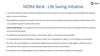 NIDRA Bank : Life Saving Initiative
• ‘Nidra Bank’ would be a great initiative for the betterment of the truck driver’s society by taking care and providing them adequate
sleep in a secure environment.
• Despite getting the sleeping remuneration from the truck owner, the drivers keep driving without taking the sufficient sleep, which
is not possible through this Cashless Nidra model.
• Cashless Nidra Model- It is mandatory for the truck drivers to avail the facility. If the driver does not take Nidra facility, the expenses
will be automatically lapsed.
• This Nidra Bank will target 600 such centers in India wherein approx. 6 Crore sleeps shall be provided.
• It is estimated that for every 540 sleeps 1 accident is saved. Thus, by providing 6 Cr. Sleeps, 1,11,111 accidents can be avoided.
• At CJ Darcl, We have prohibited our owned fleet for Night Driving. Any vehicle movement at night triggers a notification at the
Control Center which reaches out to the concerned to understand the reason of rule violation
• The Company is also installing gadgets for Driver Monitoring System to ensure proper driving & no Rule Violation.
 