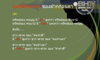 ของดีก่อนจาก  ของฝากก่อนลา ( ๑ ) ทรัพย์ของ คนบุญ มี “ ค่า ” สูงกว่า ทรัพย์ของ คนบาป ทรัพย์ของ คนบาป มี “ ราคา ” แพงกว่า ทรัพย์ของ คนบุญ ดังนั้น  ... ข่าว – สาระ ของ “คนทำดี” มี “ ค่า ” สูงกว่า ข่าว – สาระ ของ “คนทำเลว” ข่าว – สาระ ของ “คนทำเลว” มี “ ราคา ” สูงกว่า ข่าว – สาระ ของ “คำทำดี” 