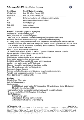 Volkswagen Polo GTI – Specification Summary
15
th
September 2010 Page 1 of 4
“ T h e i n f o r m a t i o n c o n t a i n e d i n t h i s s p e c i f i c a t i o n s u m m a r y i s c o n f i d e n t i a l , a n d m u s t
b e t r e a t e d a s s u c h . O n l y t h o s e p e r s o n s t o w h o m i t i s a d d r e s s e d s h o u l d r e a d t h i s
c o m m u n i c a t i o n a n d i t s c o n t e n t i s n o t i n t e n d e d f o r u s e b y a n y o t h e r p e r s o n s . A n y
u n a u t h o r i s e d f o r m o f r e p r o d u c t i o n a n d / o r d i s t r i b u t i o n o f t h i s m e s s a g e o r a n y o f
i t s a t t a c h m e n t s a r e s t r i c t l y p r o h i b i t e d . “
Model Code Model / Option Description
6R19V72/11 Polo GTI 3 Door 7 speed DSG
6R19V7/11 Polo GTI 5 Door 7 speed DSG
WXR Bi-Xenon headlights with LED daytime driving lights
WL1 Alcantara/leatherette seat upholstery
P75 Comfort package
RKZ+UF6 Audio package
WD1 Anti-theft alarm system
Polo GTI Standard Equipment Highlights
Available in 3 and 5 door bodystyles
Front, front side and curtain airbags (6)
ABS, EDL, ASR, Electronic Stabilisation Program (ESP) and Brake Assist
Extended electronic Differential Lock (XDL) and Hill Start Assist (HSA)
GTI body styling – body coloured lower front spoiler and rear roof spoiler, centre lower air
intake and radiator grille with black honeycomb inserts, radiator grille with two red trim strips,
dual exposed chrome exhaust tail pipes (left), rear bumper with black diffuser and side sill
panel extensions in black finish
Front fog lights and daytime driving lights
17“ Denver alloy wheels (4) with 215/40 R17 tyres and low tyre pressure indicator
Cruise control and Multi-Function Display (MFD)
Air conditioning, manual control
Multi-function leather steering wheel with gearshift paddles
Front centre armrest and carpet floor mats
RCD310 radio/MP3 compatible CD player with 6 speakers
Auxilary input audio socket for MP3 players
Chrome interior trim highlights and aluminium pedals
Front GTI sports seats with height adjustment
Underseat storage drawers
Remote central locking, power windows and power/heated door mirrors
Variable level luggage compartment floor and lighting
Front (2) and rear (1) reading lights
Options
Metallic/Pearl Effect paint
Anti-theft alarm system
Audio package
RCD510 touch screen radio, MP3 compatible SD card slot and 6 disc CD changer
Media Device Interface (MDI)
Alcantara/leatherette combination seat upholstery with heated front seats
Bi-xenon headlights with LED daytime driving lights
Comfort package
Rain sensing wipers
Automatically dimming rear-view mirror
Automatic climate control air conditioning
 