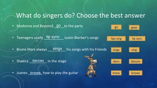 What do singers do? Choose the best answer
• Madonna and Beyoncé _____to the party
• Teenagers usally __________ Justin Bierber’s songs
• Bruno Mars always _________ his songs with his Friends
• Shakira _________ in the stage
• Juanes _______ how to play the guitar
go goes
go
lips sing lip synclip sync
singsingssings
dans dancesdances
knew knowsknows
 