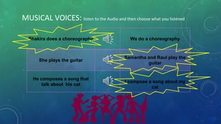 MUSICAL VOICES: listen to the Audio and then choose what you listened
Shakira does a choreography We do a choreography
She plays the guitar
Samantha and Raul play the
guitar
He composes a song that
talk about his cat
I compose a song about my
cat
 