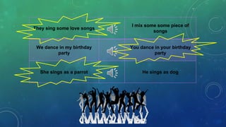 They sing some love songs
I mix some some piece of
songs
We dance in my birthday
party
You dance in your birthday
party
She sings as a parrot He sings as dog
 