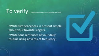 To verify: Send the answers to te teacher’s e-mail.
•Write five sencences in present simple
about your favorite singers.
•Write four sentences of your daily
routine using adverbs of frequency.
 