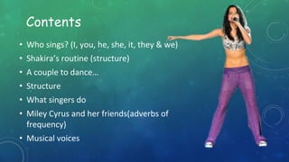 Contents
• Who sings? (I, you, he, she, it, they & we)
• Shakira’s routine (structure)
• A couple to dance…
• Structure
• What singers do
• Miley Cyrus and her friends(adverbs of
frequency)
• Musical voices
 