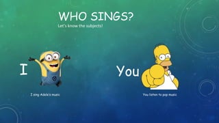 WHO SINGS?
Let’s know the subjects!
I You
I sing Adele’s music You listen to pop music
 