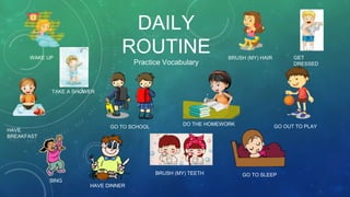 DAILY
ROUTINE
Practice Vocabulary
WAKE UP
TAKE A SHOWER
BRUSH (MY) TEETH
BRUSH (MY) HAIR GET
DRESSED
HAVE
BREAKFAST
GO TO SCHOOL
DO THE HOMEWORK GO OUT TO PLAY
HAVE DINNER
GO TO SLEEP
SING
 