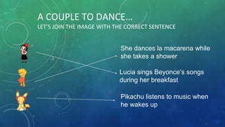 A COUPLE TO DANCE…
LET’S JOIN THE IMAGE WITH THE CORRECT SENTENCE
She dances la macarena while
she takes a shower
Lucia sings Beyonce’s songs
during her breakfast
Pikachu listens to music when
he wakes up
 