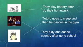 They play battery after
do their homework
They play and dance
country after go to school
Totoro goes to sleep and
then he dances in the gym
 