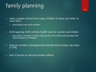 family planning
19
 helps couples choose how many children to have and when to
have them
 educating men and women
 birth spacing, birth control, health care for women and infants
 the older a women is when she has her first child will decrease the
total number of children
 reduces number of pregnancies and abortions (major decrease
in TFR)
 lack of access to services hinders efforts
 