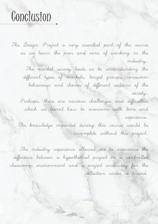 The Design Project a very essential part of the course
as we learn the pros and cons of working in the
industry.
The market survey leads us to understanding the
different types of markets, target groups, consumer
behaviour and choices of different sections of the
society.
Perhaps, there are various challenges and difficulties
which we learnt how to overcome with time and
experience.
The knowledge imparted during this course would be
incomplete without this project.
The industry experience allowed me to experience the
difference between a hypothetical project in a controlled
classroom environment and a project underway for the
collection under a brand.
Conclusion
 
