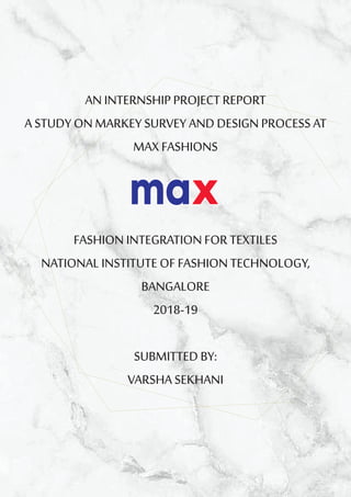 AN INTERNSHIP PROJECT REPORT
A STUDY ON MARKEY SURVEY AND DESIGN PROCESS AT
MAX FASHIONS
FASHION INTEGRATION FOR TEXTILES
NATIONAL INSTITUTE OF FASHION TECHNOLOGY,
BANGALORE
2018-19
SUBMITTED BY:
VARSHA SEKHANI
 